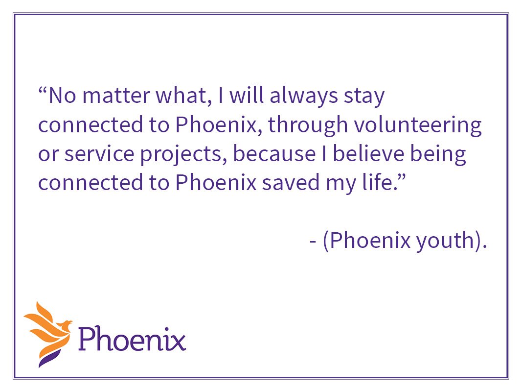 “No matter what, I will always stay connected to Phoenix, through volunteering or service projects, because I believe being connected to Phoenix saved