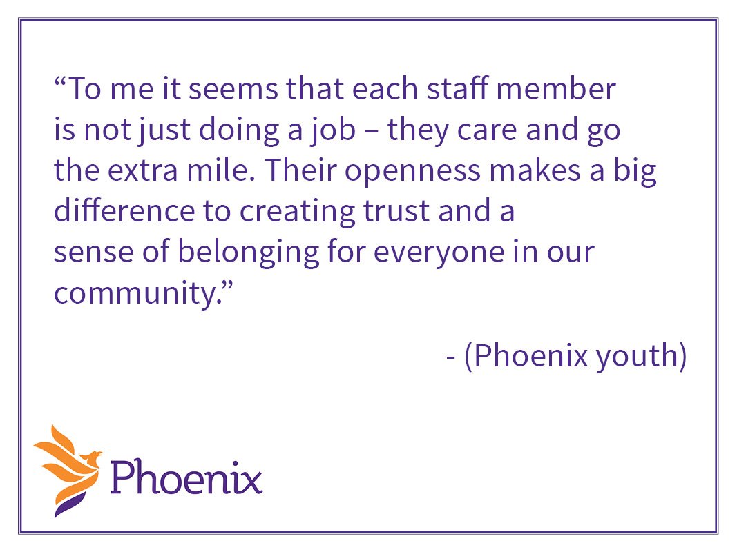 “It’s important for other youth to know that there are resources out there that
you can get. You don’t have to do it alone. Without Phoenix I don’t kn